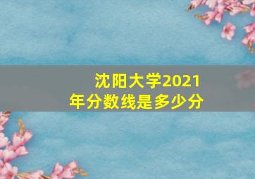 沈阳大学2021年分数线是多少分