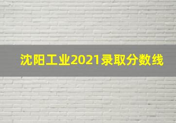 沈阳工业2021录取分数线