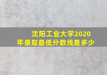 沈阳工业大学2020年录取最低分数线是多少