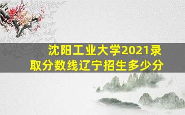 沈阳工业大学2021录取分数线辽宁招生多少分