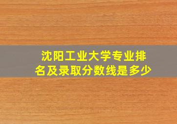 沈阳工业大学专业排名及录取分数线是多少