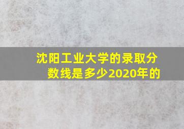 沈阳工业大学的录取分数线是多少2020年的