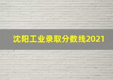 沈阳工业录取分数线2021