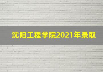 沈阳工程学院2021年录取