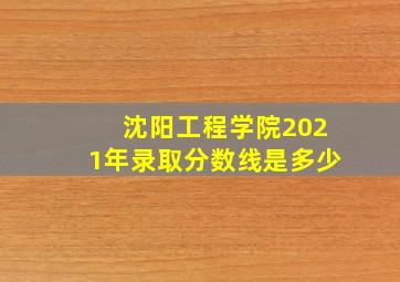 沈阳工程学院2021年录取分数线是多少