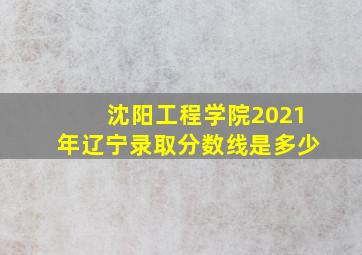 沈阳工程学院2021年辽宁录取分数线是多少