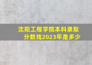 沈阳工程学院本科录取分数线2023年是多少