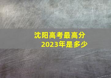 沈阳高考最高分2023年是多少