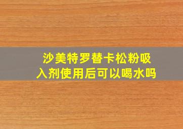 沙美特罗替卡松粉吸入剂使用后可以喝水吗