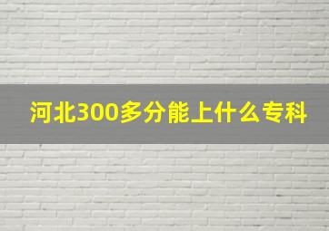 河北300多分能上什么专科