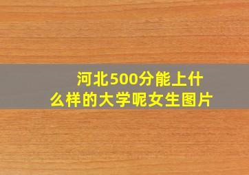 河北500分能上什么样的大学呢女生图片