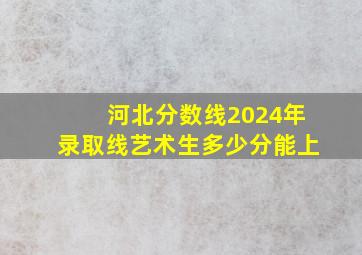 河北分数线2024年录取线艺术生多少分能上