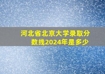 河北省北京大学录取分数线2024年是多少