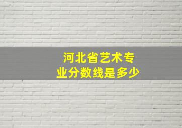 河北省艺术专业分数线是多少