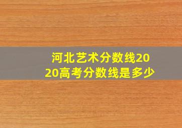 河北艺术分数线2020高考分数线是多少