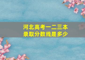 河北高考一二三本录取分数线是多少