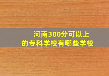 河南300分可以上的专科学校有哪些学校