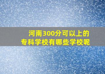 河南300分可以上的专科学校有哪些学校呢