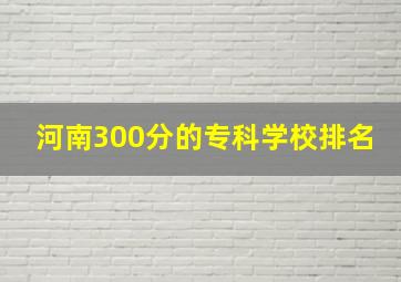 河南300分的专科学校排名