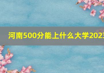 河南500分能上什么大学2023