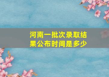 河南一批次录取结果公布时间是多少