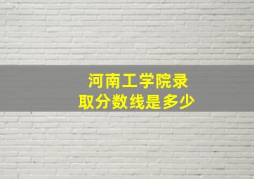 河南工学院录取分数线是多少