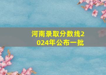 河南录取分数线2024年公布一批