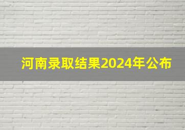 河南录取结果2024年公布