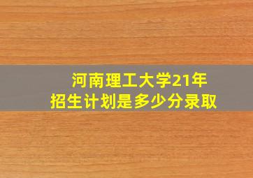 河南理工大学21年招生计划是多少分录取