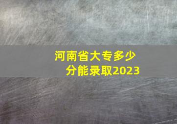 河南省大专多少分能录取2023