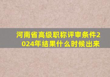 河南省高级职称评审条件2024年结果什么时候出来