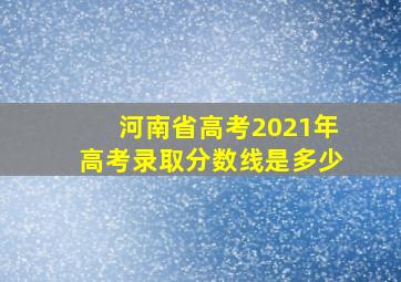 河南省高考2021年高考录取分数线是多少