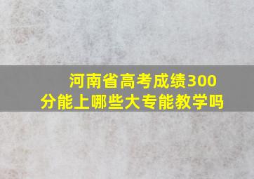 河南省高考成绩300分能上哪些大专能教学吗