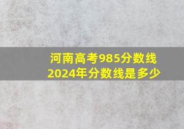 河南高考985分数线2024年分数线是多少