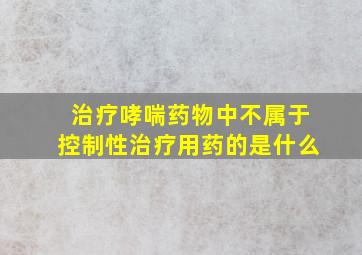 治疗哮喘药物中不属于控制性治疗用药的是什么