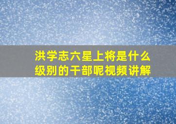 洪学志六星上将是什么级别的干部呢视频讲解