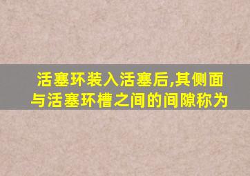 活塞环装入活塞后,其侧面与活塞环槽之间的间隙称为