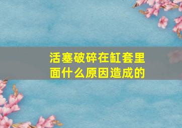 活塞破碎在缸套里面什么原因造成的