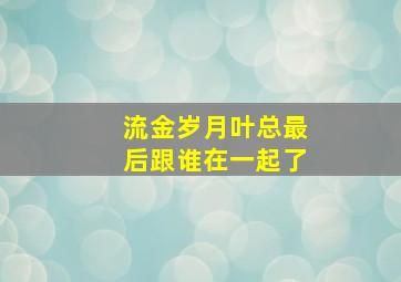 流金岁月叶总最后跟谁在一起了