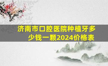 济南市口腔医院种植牙多少钱一颗2024价格表