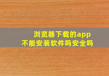 浏览器下载的app不能安装软件吗安全吗