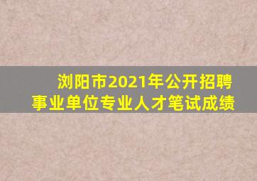 浏阳市2021年公开招聘事业单位专业人才笔试成绩