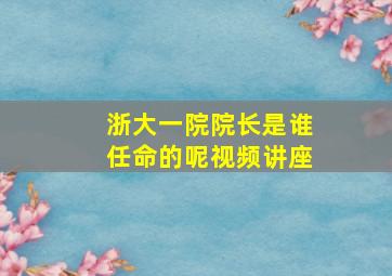 浙大一院院长是谁任命的呢视频讲座