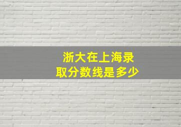 浙大在上海录取分数线是多少