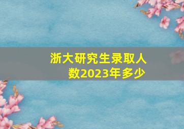 浙大研究生录取人数2023年多少