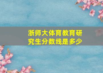 浙师大体育教育研究生分数线是多少