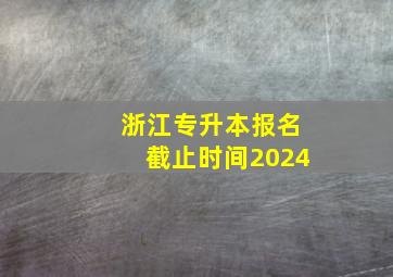 浙江专升本报名截止时间2024