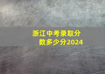 浙江中考录取分数多少分2024