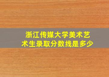 浙江传媒大学美术艺术生录取分数线是多少