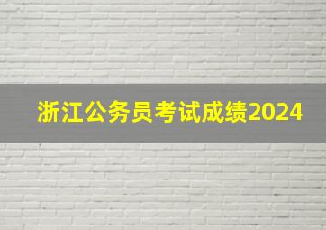 浙江公务员考试成绩2024